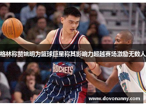 格林称赞姚明为篮球巨星称其影响力超越赛场激励无数人