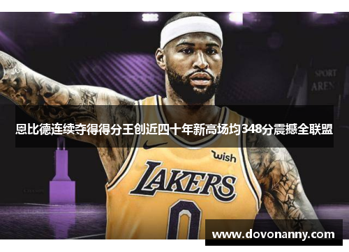 恩比德连续夺得得分王创近四十年新高场均348分震撼全联盟